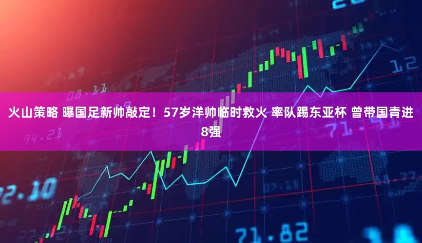 火山策略 曝国足新帅敲定！57岁洋帅临时救火 率队踢东亚杯 曾带国青进8强