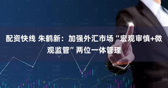 配资快线 朱鹤新：加强外汇市场“宏观审慎+微观监管”两位一体管理