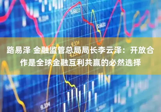 路易泽 金融监管总局局长李云泽：开放合作是全球金融互利共赢的必然选择