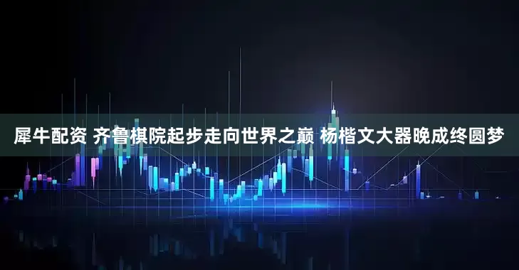 犀牛配资 齐鲁棋院起步走向世界之巅 杨楷文大器晚成终圆梦