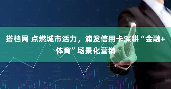 搭档网 点燃城市活力，浦发信用卡深耕“金融+体育”场景化营销