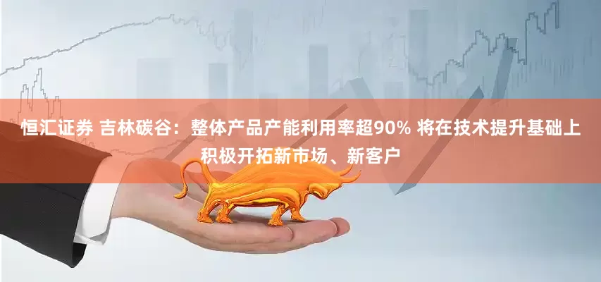 恒汇证券 吉林碳谷：整体产品产能利用率超90% 将在技术提升基础上积极开拓新市场、新客户