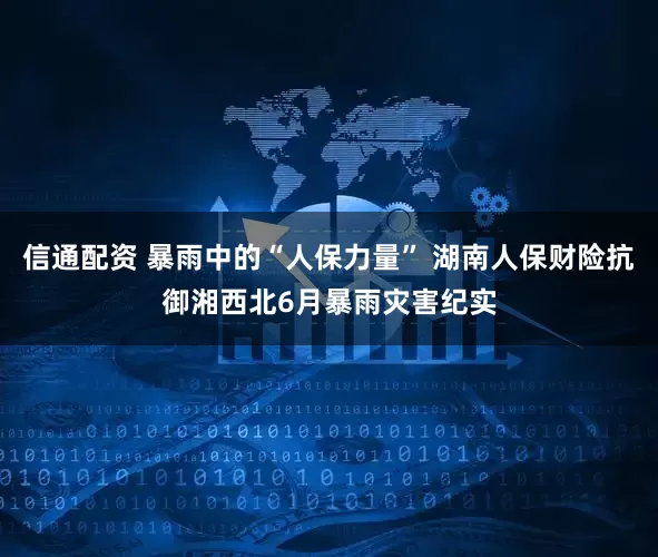 信通配资 暴雨中的“人保力量” 湖南人保财险抗御湘西北6月暴雨灾害纪实
