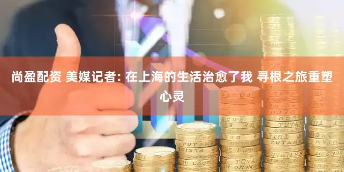 尚盈配资 美媒记者: 在上海的生活治愈了我 寻根之旅重塑心灵