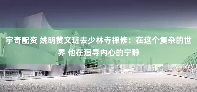 宇奇配资 姚明赞文班去少林寺禅修：在这个复杂的世界 他在追寻内心的宁静