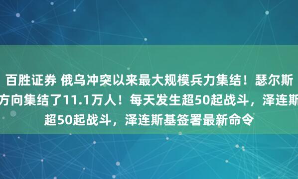 百胜证券 俄乌冲突以来最大规模兵力集结！瑟尔斯基：俄军在这一方向集结了11.1万人！每天发生超50起战斗，泽连斯基签署最新命令