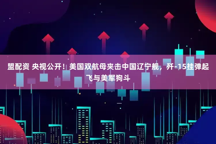 盟配资 央视公开！美国双航母夹击中国辽宁舰，歼-15挂弹起飞与美军狗斗