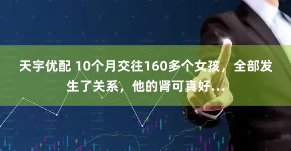 天宇优配 10个月交往160多个女孩，全部发生了关系，他的肾可真好…