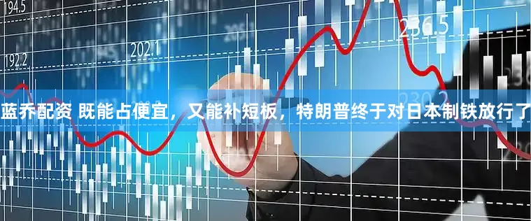蓝乔配资 既能占便宜，又能补短板，特朗普终于对日本制铁放行了