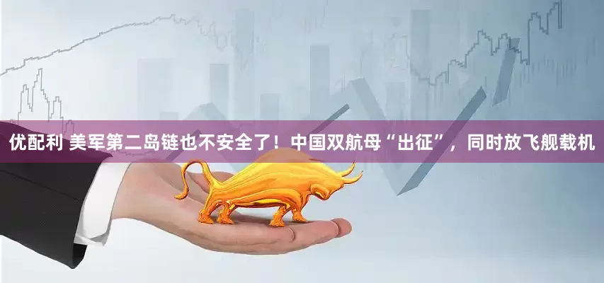 优配利 美军第二岛链也不安全了！中国双航母“出征”，同时放飞舰载机