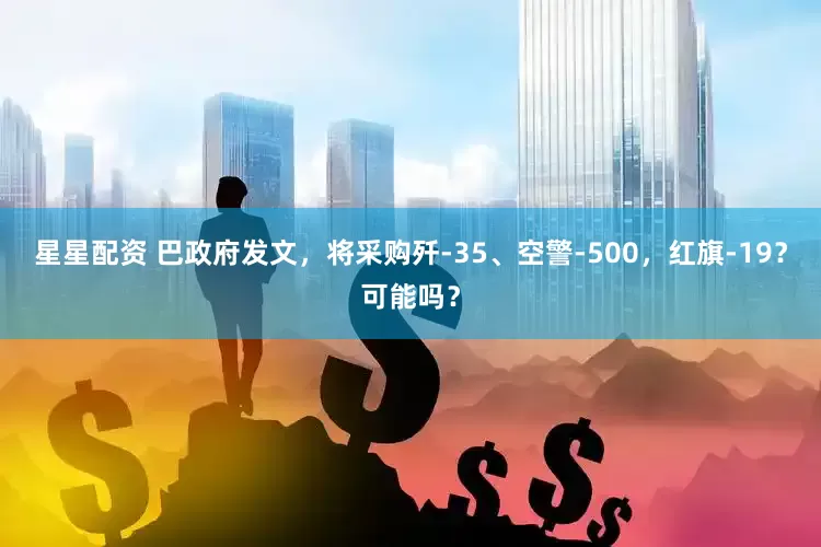 星星配资 巴政府发文，将采购歼-35、空警-500，红旗-19？可能吗？