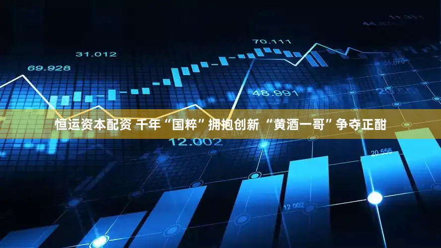 恒运资本配资 千年“国粹”拥抱创新 “黄酒一哥”争夺正酣
