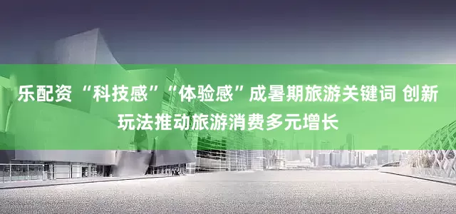 乐配资 “科技感”“体验感”成暑期旅游关键词 创新玩法推动旅游消费多元增长