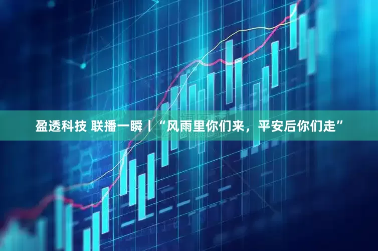 盈透科技 联播一瞬丨“风雨里你们来，平安后你们走”