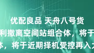 优配良品 天舟八号货运飞船顺利撤离空间站组合体，将于近期择机受控再入大气层