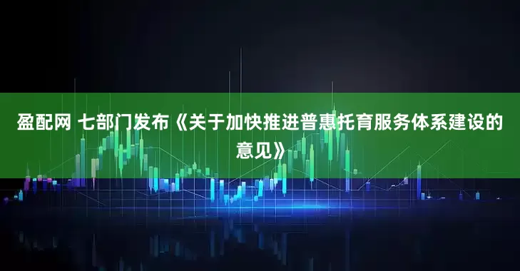 盈配网 七部门发布《关于加快推进普惠托育服务体系建设的意见》
