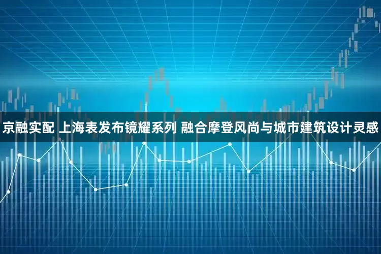 京融实配 上海表发布镜耀系列 融合摩登风尚与城市建筑设计灵感