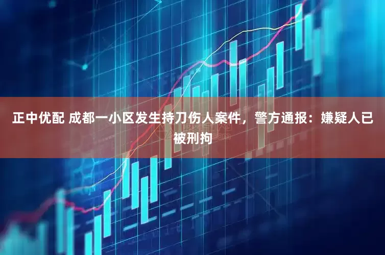 正中优配 成都一小区发生持刀伤人案件，警方通报：嫌疑人已被刑拘