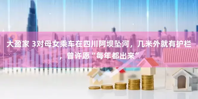 大盈家 3对母女乘车在四川阿坝坠河，几米外就有护栏，曾许愿“每年都出来”