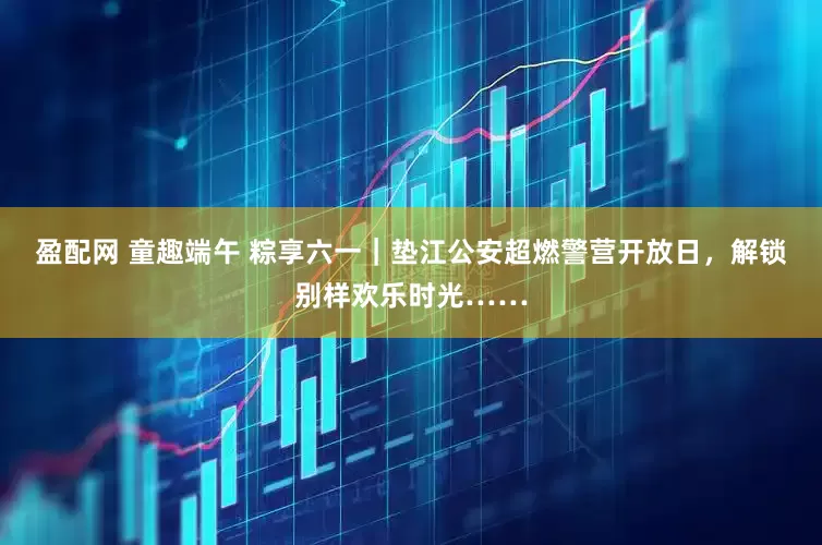 盈配网 童趣端午 粽享六一｜垫江公安超燃警营开放日，解锁别样欢乐时光……