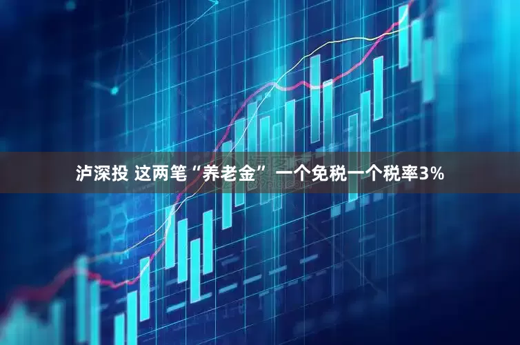 泸深投 这两笔“养老金” 一个免税一个税率3%