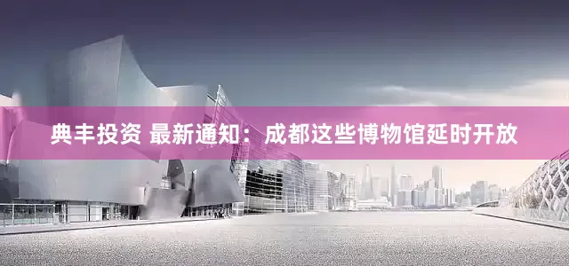 典丰投资 最新通知：成都这些博物馆延时开放