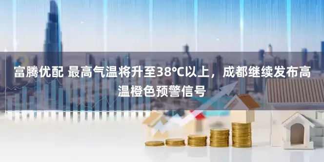 富腾优配 最高气温将升至38℃以上，成都继续发布高温橙色预警信号