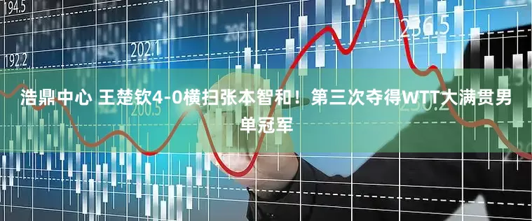 浩鼎中心 王楚钦4-0横扫张本智和！第三次夺得WTT大满贯男单冠军