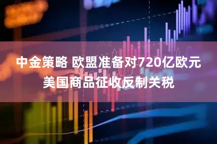 中金策略 欧盟准备对720亿欧元美国商品征收反制关税