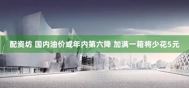 配资坊 国内油价或年内第六降 加满一箱将少花5元