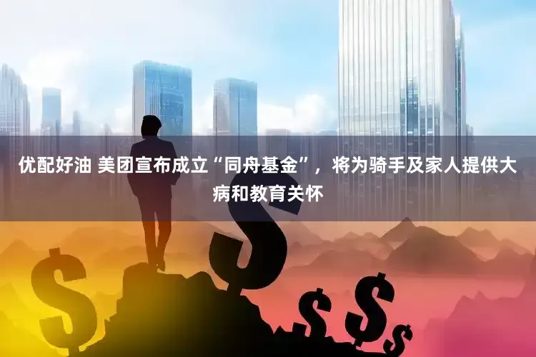 优配好油 美团宣布成立“同舟基金”，将为骑手及家人提供大病和教育关怀