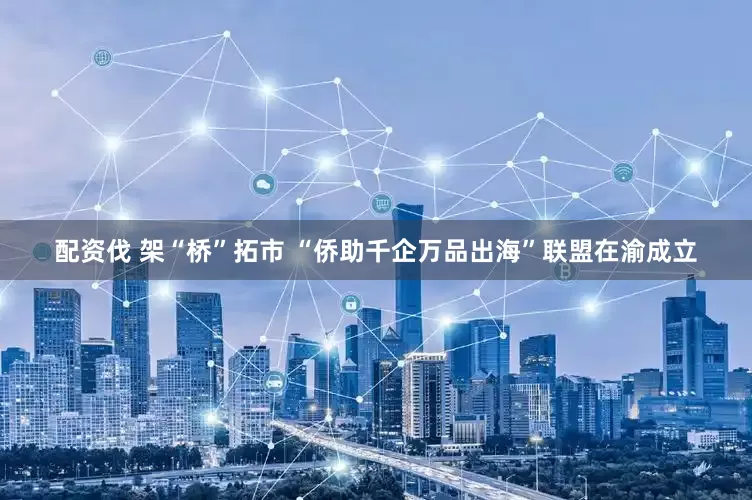 配资伐 架“桥”拓市 “侨助千企万品出海”联盟在渝成立