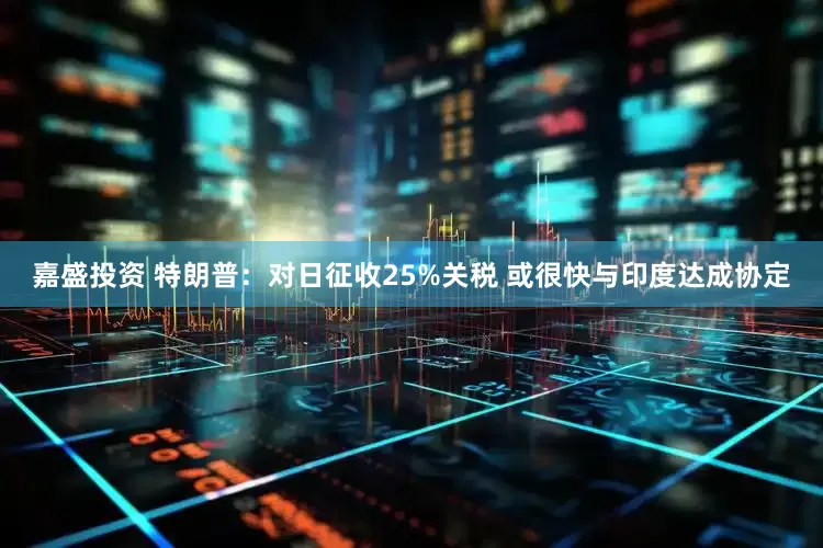 嘉盛投资 特朗普：对日征收25%关税 或很快与印度达成协定