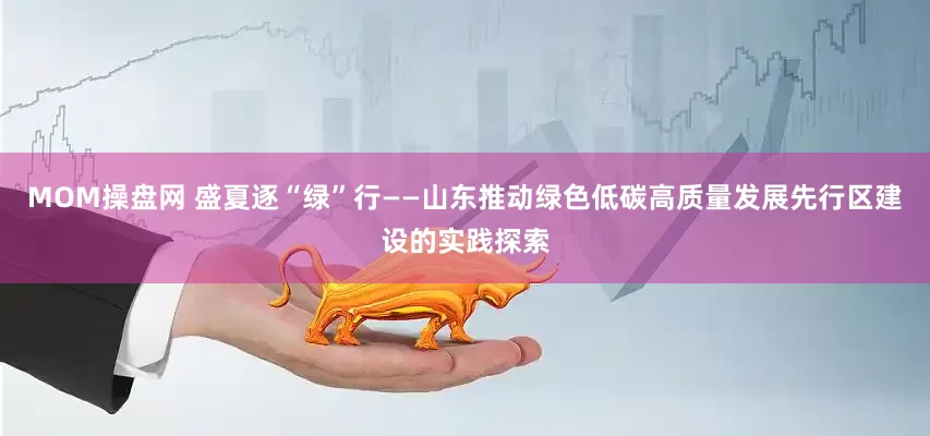 MOM操盘网 盛夏逐“绿”行——山东推动绿色低碳高质量发展先行区建设的实践探索