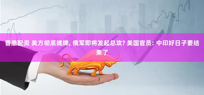 普患配资 美方彻底摊牌, 俄军即将发起总攻? 美国官员: 中印好日子要结束了