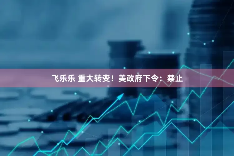飞乐乐 重大转变！美政府下令：禁止