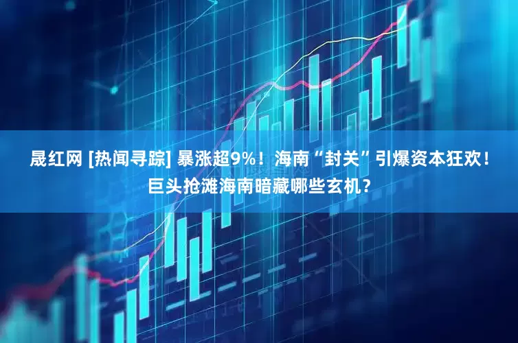 晟红网 [热闻寻踪] 暴涨超9%！海南“封关”引爆资本狂欢！巨头抢滩海南暗藏哪些玄机？