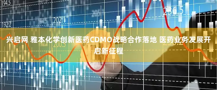 兴启网 雅本化学创新医药CDMO战略合作落地 医药业务发展开启新征程