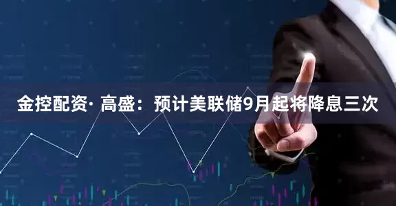 金控配资· 高盛：预计美联储9月起将降息三次