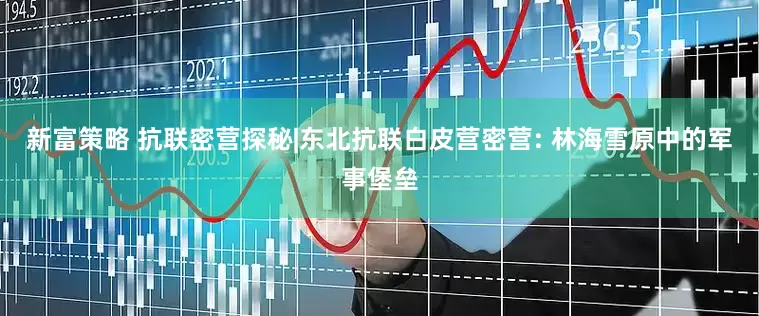 新富策略 抗联密营探秘|东北抗联白皮营密营: 林海雪原中的军事堡垒