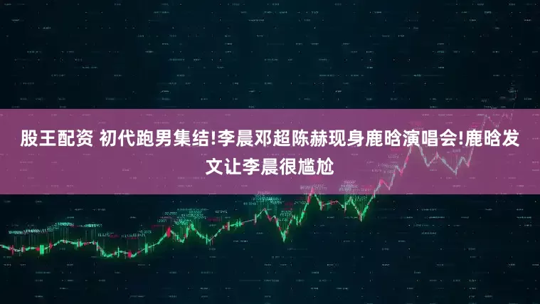 股王配资 初代跑男集结!李晨邓超陈赫现身鹿晗演唱会!鹿晗发文让李晨很尴尬