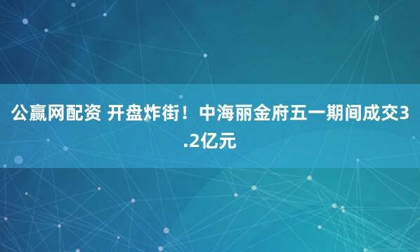 公赢网配资 开盘炸街！中海丽金府五一期间成交3.2亿元