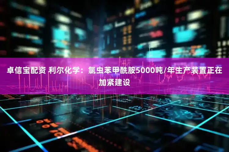 卓信宝配资 利尔化学：氯虫苯甲酰胺5000吨/年生产装置正在加紧建设