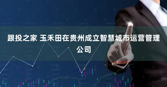 跟投之家 玉禾田在贵州成立智慧城市运营管理公司