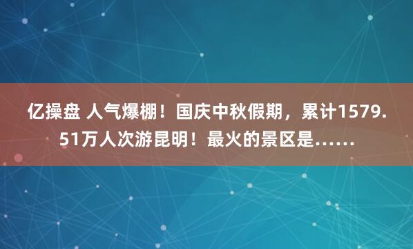 亿操盘 人气爆棚！国庆中秋假期，累计1579.51万人次游昆明！最火的景区是……