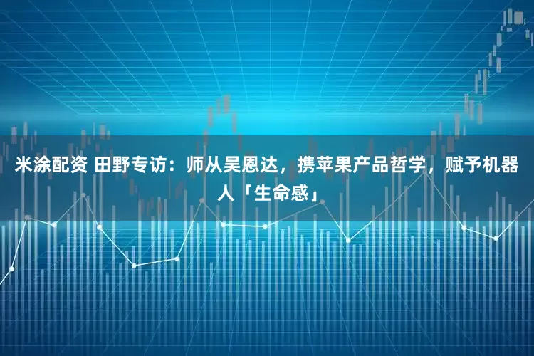 米涂配资 田野专访：师从吴恩达，携苹果产品哲学，赋予机器人「生命感」