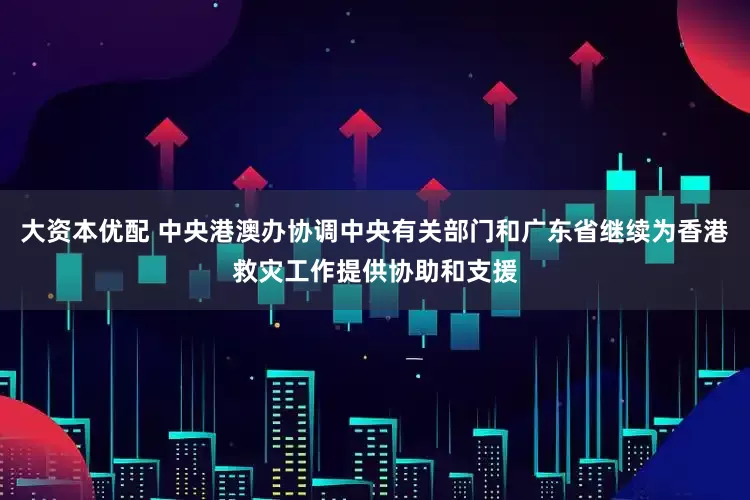 大资本优配 中央港澳办协调中央有关部门和广东省继续为香港救灾工作提供协助和支援