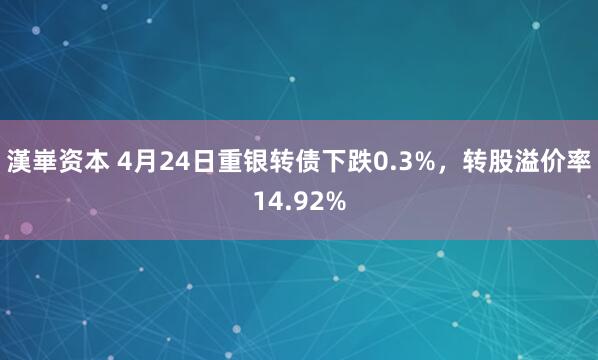 漢崋资本 4月24日重银转债下跌0.3%，转股溢价率14.92%