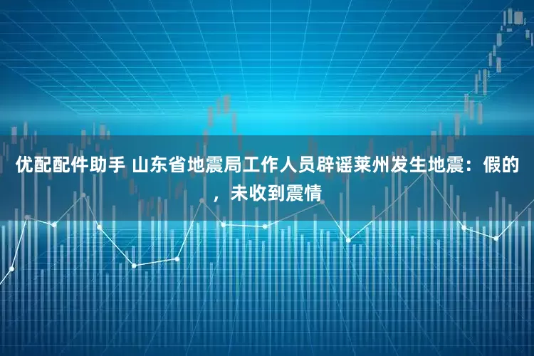 优配配件助手 山东省地震局工作人员辟谣莱州发生地震：假的，未收到震情