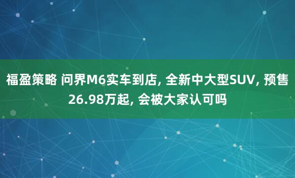 福盈策略 问界M6实车到店, 全新中大型SUV, 预售26.98万起, 会被大家认可吗
